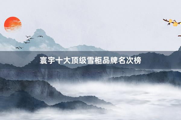 寰宇十大顶级雪柜品牌名次榜