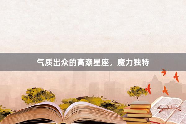 气质出众的高潮星座，魔力独特
